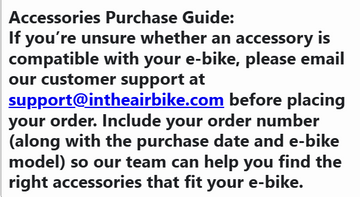 Accessories Purchase Guide: If you’re unsure whether an accessory is compatible with your e-bike, please email our customer support at support@intheairbike.com before placing your order.